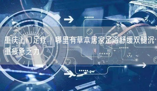 重庆上门足疗｜哪里有草本居家足浴舒缓双腿沉重疲惫乏力