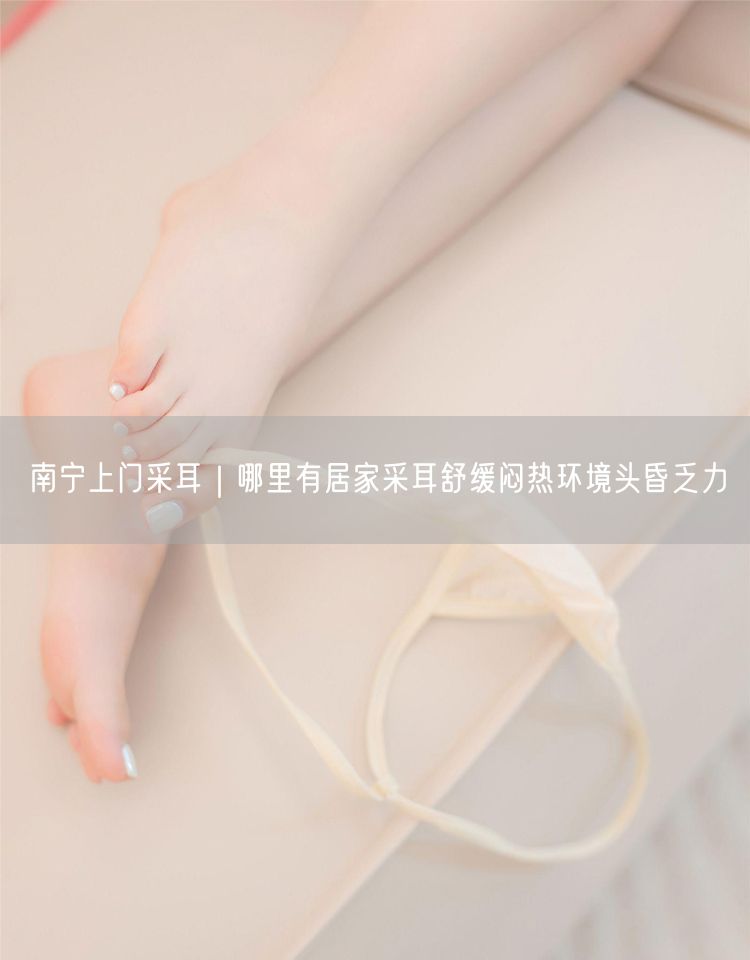 南宁上门采耳｜哪里有居家采耳舒缓闷热环境头昏乏力